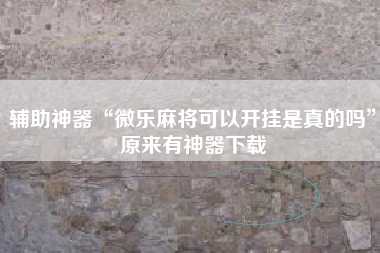 辅助神器“微乐麻将可以开挂是真的吗	”原来有神器下载