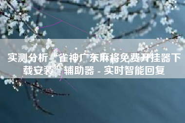 实测分析“雀神广东麻将免费开挂器下载安装”辅助器 - 实时智能回复