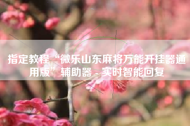 指定教程“微乐山东麻将万能开挂器通用版	”辅助器 - 实时智能回复