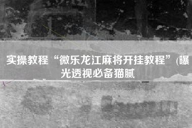 实操教程“微乐龙江麻将开挂教程”(曝光透视必备猫腻